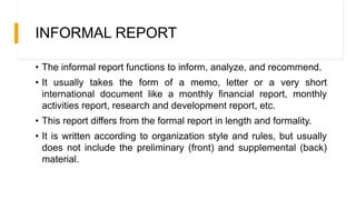 INFORMAL REPORT
• The informal report functions to inform, analyze, and recommend.
• It usually takes the form of a memo, letter or a very short
international document like a monthly financial report, monthly
activities report, research and development report, etc.
• This report differs from the formal report in length and formality.
• It is written according to organization style and rules, but usually
does not include the preliminary (front) and supplemental (back)
material.
 