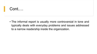 Cont.…
• The informal report is usually more controversial in tone and
typically deals with everyday problems and issues addressed
to a narrow readership inside the organization.
 