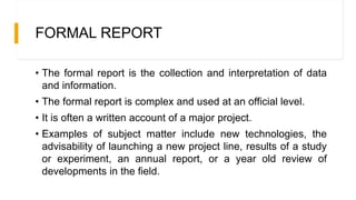FORMAL REPORT
• The formal report is the collection and interpretation of data
and information.
• The formal report is complex and used at an official level.
• It is often a written account of a major project.
• Examples of subject matter include new technologies, the
advisability of launching a new project line, results of a study
or experiment, an annual report, or a year old review of
developments in the field.
 