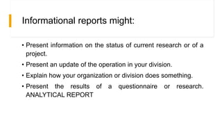 Informational reports might:
• Present information on the status of current research or of a
project.
• Present an update of the operation in your division.
• Explain how your organization or division does something.
• Present the results of a questionnaire or research.
ANALYTICAL REPORT
 