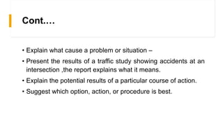 Cont.…
• Explain what cause a problem or situation –
• Present the results of a traffic study showing accidents at an
intersection ,the report explains what it means.
• Explain the potential results of a particular course of action.
• Suggest which option, action, or procedure is best.
 