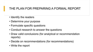THE PLAN FOR PREPARING A FORMAL REPORT
• Identify the readers
• Determine your purpose
• Formulate specific questions
• Conduct research to answer the questions
• Draw valid conclusions (for analytical or recommendation
reports)
• Decide on recommendations (for recommendations)
• Write the report
 