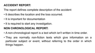 ACCIDENT REPORT:
The report defines complete description of the accident
• It describes the location and the loss occurred.
• It is important for documentation
• It is required to start any investigation.
NON CHRONOLOGICAL REPORT:
• A non-chronological report is a text which isn't written in time order.
• They are normally non-fiction texts which give information on a
particular subject or event, without referring to the order in which
things happen.
 