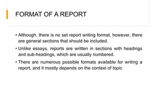 FORMAT OF A REPORT
• Although, there is no set report writing format, however, there
are general sections that should be included.
• Unlike essays, reports are written in sections with headings
and sub-headings, which are usually numbered.
• There are numerous possible formats available for writing a
report, and it mostly depends on the context of topic
 