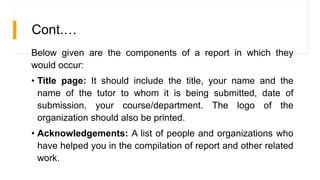 Cont.…
Below given are the components of a report in which they
would occur:
• Title page: It should include the title, your name and the
name of the tutor to whom it is being submitted, date of
submission, your course/department. The logo of the
organization should also be printed.
• Acknowledgements: A list of people and organizations who
have helped you in the compilation of report and other related
work.
 