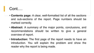 Cont.…
• Contents page: A clear, well-formatted list of all the sections
and sub-sections of the report. Page numbers should be
marked correctly.
• Abstract: A summary of the major points, conclusions, and
recommendations should be written to give a general
overview of report.
• Introduction: The first page of the report needs to have an
introduction. You will explain the problem and show the
reader why the report is being made.
 
