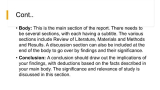 Cont..
• Body: This is the main section of the report. There needs to
be several sections, with each having a subtitle. The various
sections include Review of Literature, Materials and Methods
and Results. A discussion section can also be included at the
end of the body to go over by findings and their significance.
• Conclusion: A conclusion should draw out the implications of
your findings, with deductions based on the facts described in
your main body. The significance and relevance of study is
discussed in this section.
 