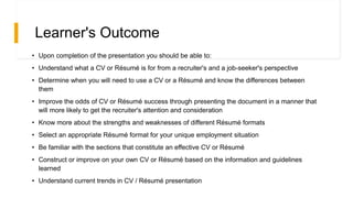 Learner's Outcome
• Upon completion of the presentation you should be able to:
• Understand what a CV or Résumé is for from a recruiter's and a job-seeker's perspective
• Determine when you will need to use a CV or a Résumé and know the differences between
them
• Improve the odds of CV or Résumé success through presenting the document in a manner that
will more likely to get the recruiter's attention and consideration
• Know more about the strengths and weaknesses of different Résumé formats
• Select an appropriate Résumé format for your unique employment situation
• Be familiar with the sections that constitute an effective CV or Résumé
• Construct or improve on your own CV or Résumé based on the information and guidelines
learned
• Understand current trends in CV / Résumé presentation
 