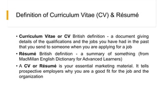 Definition of Curriculum Vitae (CV) & Résumé
• Curriculum Vitae or CV British definition - a document giving
details of the qualifications and the jobs you have had in the past
that you send to someone when you are applying for a job
• Résumé British definition - a summary of something (from
MacMillan English Dictionary for Advanced Learners)
• A CV or Résumé is your essential marketing material. It tells
prospective employers why you are a good fit for the job and the
organization
 