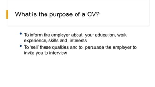 What is the purpose of a CV?
• To inform the employer about your education, work
experience, skills and interests
• To ‘sell’ these qualities and to persuade the employer to
invite you to interview
 