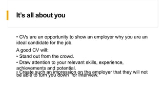 It’s all about you
• CVs are an opportunity to show an employer why you are an
ideal candidate for the job.
A good CV will:
• Stand out from the crowd.
• Draw attention to your relevant skills, experience,
achievements and potential.
• Create such an impression on the employer that they will not
be able to turn you down for interview.
 