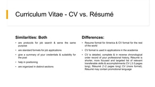 Curriculum Vitae - CV vs. Résumé
Similarities: Both
• are protocols for job search & serve the same
purpose
• are standard formats for job applications
• give a summary of your credentials & suitability for
the post
• help in positioning
• are organized in distinct sections
Differences:
• Resume format for America & CV format for the rest
of the world
• CV format is used in applications in the academia
• CV is detailed, complete & in reverse chronological
order record of your professional history, Résumé is
shorter, more focused and targeted list of relevant
transferable skills & accomplishments CV ( 2-3 pages
long), Résumé (1-2 pages long) CV (more formal),
Résumé may contain promotional language
 