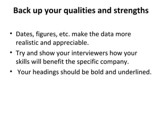 Back up your qualities and strengths 
• Dates, figures, etc. make the data more 
realistic and appreciable. 
• Try and show your interviewers how your 
skills will benefit the specific company. 
• Your headings should be bold and underlined. 
 