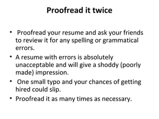 Proofread it twice 
• Proofread your resume and ask your friends 
to review it for any spelling or grammatical 
errors. 
• A resume with errors is absolutely 
unacceptable and will give a shoddy (poorly 
made) impression. 
• One small typo and your chances of getting 
hired could slip. 
• Proofread it as many times as necessary. 
 