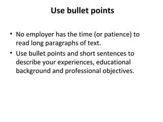 Use bullet points 
• No employer has the time (or patience) to 
read long paragraphs of text. 
• Use bullet points and short sentences to 
describe your experiences, educational 
background and professional objectives. 
 