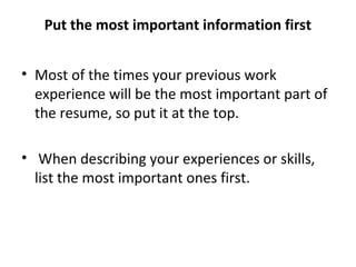 Put the most important information first 
• Most of the times your previous work 
experience will be the most important part of 
the resume, so put it at the top. 
• When describing your experiences or skills, 
list the most important ones first. 
 