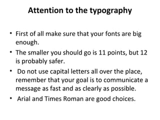Attention to the typography 
• First of all make sure that your fonts are big 
enough. 
• The smaller you should go is 11 points, but 12 
is probably safer. 
• Do not use capital letters all over the place, 
remember that your goal is to communicate a 
message as fast and as clearly as possible. 
• Arial and Times Roman are good choices. 
 