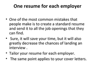 One resume for each employer 
• One of the most common mistakes that 
people make is to create a standard resume 
and send it to all the job openings that they 
can find. 
• Sure, it will save your time, but it will also 
greatly decrease the chances of landing an 
interview . 
• Tailor your resume for each employer. 
• The same point applies to your cover letters. 
 
