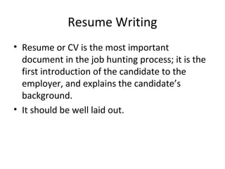 Resume Writing 
• Resume or CV is the most important 
document in the job hunting process; it is the 
first introduction of the candidate to the 
employer, and explains the candidate’s 
background. 
• It should be well laid out. 
 