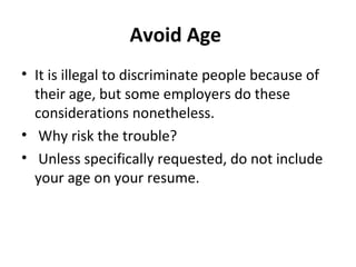 Avoid Age 
• It is illegal to discriminate people because of 
their age, but some employers do these 
considerations nonetheless. 
• Why risk the trouble? 
• Unless specifically requested, do not include 
your age on your resume. 
 