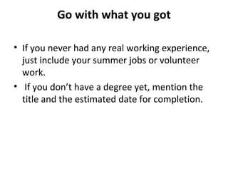 Go with what you got 
• If you never had any real working experience, 
just include your summer jobs or volunteer 
work. 
• If you don’t have a degree yet, mention the 
title and the estimated date for completion. 
 
