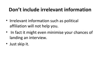 Don’t include irrelevant information 
• Irrelevant information such as political 
affiliation will not help you. 
• In fact it might even minimise your chances of 
landing an interview. 
• Just skip it. 
 