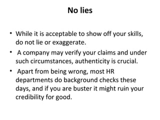 No lies 
• While it is acceptable to show off your skills, 
do not lie or exaggerate. 
• A company may verify your claims and under 
such circumstances, authenticity is crucial. 
• Apart from being wrong, most HR 
departments do background checks these 
days, and if you are buster it might ruin your 
credibility for good. 
 