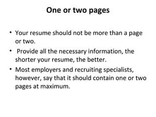 One or two pages 
• Your resume should not be more than a page 
or two. 
• Provide all the necessary information, the 
shorter your resume, the better. 
• Most employers and recruiting specialists, 
however, say that it should contain one or two 
pages at maximum. 
 
