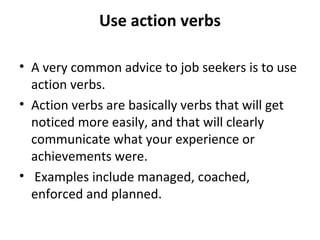 Use action verbs 
• A very common advice to job seekers is to use 
action verbs. 
• Action verbs are basically verbs that will get 
noticed more easily, and that will clearly 
communicate what your experience or 
achievements were. 
• Examples include managed, coached, 
enforced and planned. 
 