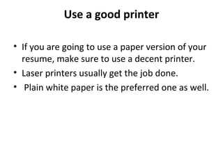 Use a good printer 
• If you are going to use a paper version of your 
resume, make sure to use a decent printer. 
• Laser printers usually get the job done. 
• Plain white paper is the preferred one as well. 
 