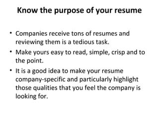 Know the purpose of your resume 
• Companies receive tons of resumes and 
reviewing them is a tedious task. 
• Make yours easy to read, simple, crisp and to 
the point. 
• It is a good idea to make your resume 
company-specific and particularly highlight 
those qualities that you feel the company is 
looking for. 
 
