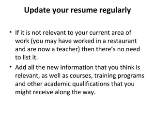 Update your resume regularly 
• If it is not relevant to your current area of 
work (you may have worked in a restaurant 
and are now a teacher) then there’s no need 
to list it. 
• Add all the new information that you think is 
relevant, as well as courses, training programs 
and other academic qualifications that you 
might receive along the way. 
 
