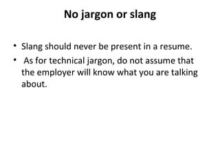 No jargon or slang 
• Slang should never be present in a resume. 
• As for technical jargon, do not assume that 
the employer will know what you are talking 
about. 
 