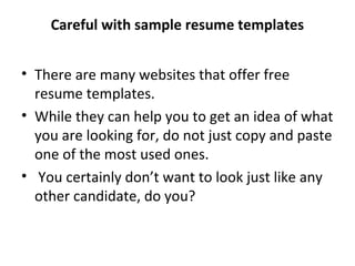 Careful with sample resume templates 
• There are many websites that offer free 
resume templates. 
• While they can help you to get an idea of what 
you are looking for, do not just copy and paste 
one of the most used ones. 
• You certainly don’t want to look just like any 
other candidate, do you? 
 
