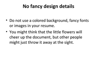 No fancy design details 
• Do not use a colored background, fancy fonts 
or images in your resume. 
• You might think that the little flowers will 
cheer up the document, but other people 
might just throw it away at the sight. 
 