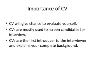 Importance of CV 
• CV will give chance to evaluate yourself. 
• CVs are mostly used to screen candidates for 
interview. 
• CVs are the first introducer to the interviewer 
and explains your complete background. 
 