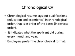 Chronological CV 
• Chronological resume lays out qualifications 
(education and experience) in chronological 
order, that is in order of the dates (in reverse 
order). 
• It indicates what the applicant did during 
every month and year. 
• Employers prefer the chronological format. 
 