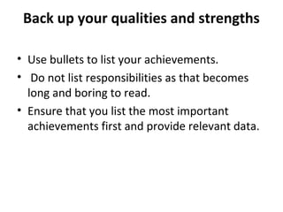 Back up your qualities and strengths 
• Use bullets to list your achievements. 
• Do not list responsibilities as that becomes 
long and boring to read. 
• Ensure that you list the most important 
achievements first and provide relevant data. 
 