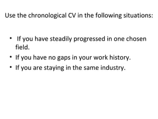 Use the chronological CV in the following situations: 
• If you have steadily progressed in one chosen 
field. 
• If you have no gaps in your work history. 
• If you are staying in the same industry. 
 