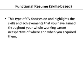 Functional Resume (Skills-based) 
• This type of CV focuses on and highlights the 
skills and achievements that you have gained 
throughout your whole working career 
irrespective of where and when you acquired 
them. 
 