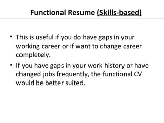 Functional Resume (Skills-based) 
• This is useful if you do have gaps in your 
working career or if want to change career 
completely. 
• If you have gaps in your work history or have 
changed jobs frequently, the functional CV 
would be better suited. 
 