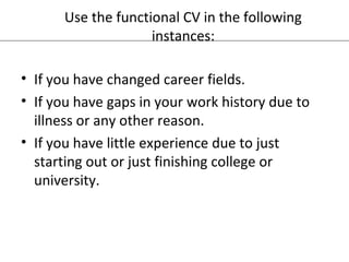 Use the functional CV in the following 
instances: 
• If you have changed career fields. 
• If you have gaps in your work history due to 
illness or any other reason. 
• If you have little experience due to just 
starting out or just finishing college or 
university. 
 