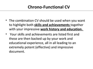 Chrono-Functional CV 
• The combination CV should be used when you want 
to highlight both skills and achievements together 
with your impressive work history and education. 
• Your skills and achievements are listed first and 
these are then backed up by your work and 
educational experience, all in all leading to an 
extremely potent (effective) and impressive 
document. 
 