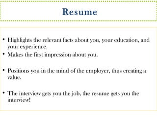 Resume 
• Highlights the relevant facts about you, your education, and 
your experience. 
• Makes the first impression about you. 
• Positions you in the mind of the employer, thus creating a 
value. 
• The interview gets you the job, the resume gets you the 
interview! 
 