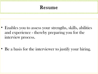 Resume 
• Enables you to assess your strengths, skills, abilities 
and experience - thereby preparing you for the 
interview process. 
• Be a basis for the interviewer to justify your hiring. 
 
