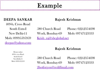 Example 
DEEPA SANKAR 
409-b, Cross Road 
South Extn-I 
New Delhi-11 
Mob: 09995595959 
deepas@yahoo.com 
Rajesh Krishnan 
580 Church Road Phone: 022-2354698 
Worli, Bombay-69 Mob: 09747123333 
Krish_raj@sbcglobal.net 
Deepa sankar 
409-b, cross Road, 
South Extn-I 
New-Delhi-11 
Mob: 09995595959 
Rajesh Krishnan 
580 Church Road Phone: 022-2354698 
Worli, Bombay-69 Mob: 09747123333 
2hotforyou@rediffmail.com 
 