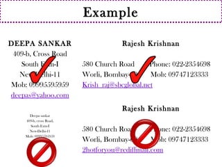 Example 
DEEPA SANKAR 
409-b, Cross Road 
South Extn-I 
New Delhi-11 
Mob: 09995595959 
deepas@yahoo.com 
Rajesh Krishnan 
580 Church Road Phone: 022-2354698 
Worli, Bombay-69 Mob: 09747123333 
Krish_raj@sbcglobal.net 
Deepa sankar 
409-b, cross Road, 
South Extn-I 
New-Delhi-11 
Mob: 09995595959 
Rajesh Krishnan 
580 Church Road Phone: 022-2354698 
Worli, Bombay-69 Mob: 09747123333 
2hotforyou@rediffmail.com 
 