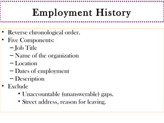 Employment History 
• Reverse chronological order. 
• Five Components: 
– Job Title 
– Name of the organization 
– Location 
– Dates of employment 
– Description 
• Exclude 
• Unaccountable (unanswerable) gaps. 
• Street address, reason for leaving. 
 