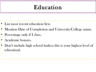 Education 
• List most recent education first. 
• Mention Date of Completion and University/College name. 
• Percentage only if I class. 
• Academic honors. 
• Don’t include high school (unless this is your highest level of 
education). 
 