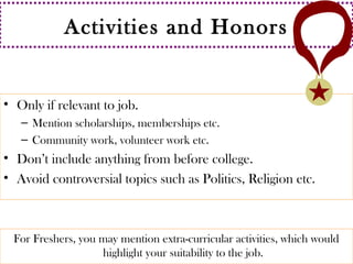 Activities and Honors 
• Only if relevant to job. 
– Mention scholarships, memberships etc. 
– Community work, volunteer work etc. 
• Don’t include anything from before college. 
• Avoid controversial topics such as Politics, Religion etc. 
For Freshers, you may mention extra-curricular activities, which would 
highlight your suitability to the job. 
 